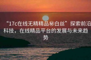 “17c在線無精精品秘白絲”探索前沿科技，在線精品平臺的發(fā)展與未來趨勢