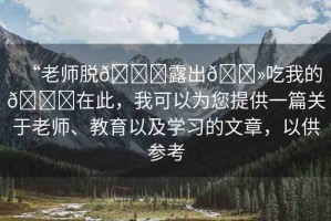“老師脫??露出??吃我的??在此，我可以為您提供一篇關(guān)于老師、教育以及學(xué)習(xí)的文章，以供參考