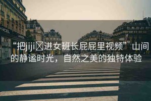 “把jiji?進(jìn)女班長屁屁里視頻”山間的靜謐時光，自然之美的獨(dú)特體驗(yàn)