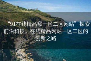 “91在線精品秘一區(qū)二區(qū)網(wǎng)站”探索前沿科技，在線精品網(wǎng)站一區(qū)二區(qū)的創(chuàng)新之路