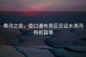 黃河之變，壺口瀑布景區(qū)見(jiàn)證水清河暢新篇章