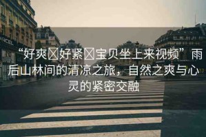 “好爽?好緊?寶貝坐上來視頻”雨后山林間的清涼之旅，自然之爽與心靈的緊密交融