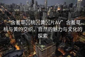 “含羞草?桃?黃?片AV”含羞草、桃與黃的交織，自然的魅力與文化的探索