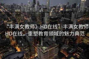 “豐滿女教師》HD在線”豐滿女教師HD在線，重塑教育領(lǐng)域的魅力典范