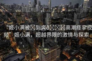 “姬小滿被?到爽??高潮痙攣視頻”姬小滿，超越界限的激情與探索