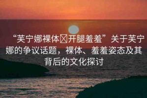 “芙寧娜裸體?開腿羞羞”關(guān)于芙寧娜的爭議話題，裸體、羞羞姿態(tài)及其背后的文化探討