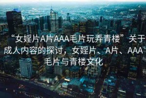 “女婬片A片AAA毛片玩弄青樓”關(guān)于成人內(nèi)容的探討，女婬片、A片、AAA毛片與青樓文化
