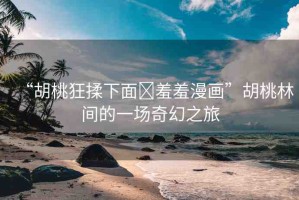 “胡桃狂揉下面?羞羞漫畫(huà)”胡桃林間的一場(chǎng)奇幻之旅