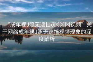 “成年裸J照無遮擋??視頻”關于網絡成年裸J照無遮擋視頻現象的深度解析
