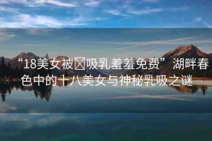 “18美女被?吸乳羞羞免費”湖畔春色中的十八美女與神秘乳吸之謎