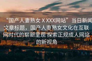 “國(guó)產(chǎn)人妻熟女ⅩXXX網(wǎng)站”當(dāng)日新聞文章標(biāo)題，國(guó)產(chǎn)人妻熟女文化在互聯(lián)網(wǎng)時(shí)代的嶄新呈現(xiàn) 探索正規(guī)成人網(wǎng)站的新視角
