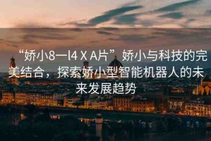 “嬌小8一l4ⅩA片”嬌小與科技的完美結(jié)合，探索嬌小型智能機(jī)器人的未來(lái)發(fā)展趨勢(shì)