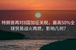 特朗普再對8國加征關(guān)稅，最高50%全球貿(mào)易戰(zhàn)火再燃，影響幾何？