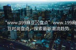 “www.199麻豆?盤點(diǎn)”www.199麻豆時(shí)尚盤點(diǎn)，探索最新潮流趨勢(shì)