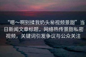 “嗯～啊別揉我奶頭秘視頻景甜”當(dāng)日新聞文章標(biāo)題，網(wǎng)絡(luò)熱傳景甜私密視頻，關(guān)鍵詞引發(fā)爭議與公眾關(guān)注