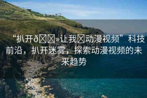 “扒開??讓我?動漫視頻”科技前沿，扒開迷霧，探索動漫視頻的未來趨勢