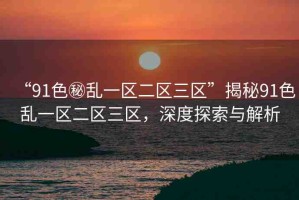 “91色秘亂一區(qū)二區(qū)三區(qū)”揭秘91色亂一區(qū)二區(qū)三區(qū)，深度探索與解析