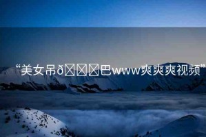“美女吊??巴www爽爽爽視頻”