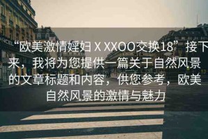 “歐美激情婬婦ⅩXXOO交換18”接下來，我將為您提供一篇關(guān)于自然風(fēng)景的文章標(biāo)題和內(nèi)容，供您參考，歐美自然風(fēng)景的激情與魅力
