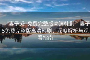 “妻子5》免費完整版高清韓劇”妻子5免費完整版高清韓劇，深度解析與觀看指南