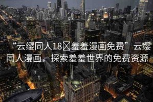 “云纓同人18?羞羞漫畫免費”云纓同人漫畫，探索羞羞世界的免費資源