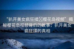“扒開美女瘋狂揉?櫻花島視頻”揭秘櫻花島視頻背后的故事，扒開美女瘋狂揉的真相