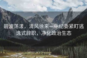 碧波蕩漾，清風(fēng)徐來(lái)—中紀(jì)委緊盯逃逸式辭職，凈化政治生態(tài)