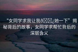 “女同學(xué)求我讓我??她一下”揭秘背后的故事，女同學(xué)求幫忙背后的深層含義