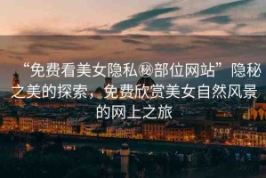 “免費(fèi)看美女隱私秘部位網(wǎng)站”隱秘之美的探索，免費(fèi)欣賞美女自然風(fēng)景的網(wǎng)上之旅