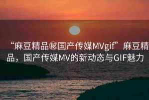 “麻豆精品秘國產(chǎn)傳媒MVgif”麻豆精品，國產(chǎn)傳媒MV的新動態(tài)與GIF魅力