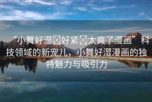 “小舞好濕?好緊?太爽了漫畫”科技領(lǐng)域的新寵兒，小舞好濕漫畫的獨特魅力與吸引力