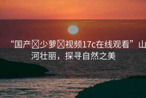 “國產(chǎn)?少蘿?視頻17c在線觀看”山河壯麗，探尋自然之美