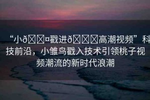 “小??戳進??高潮視頻”科技前沿，小雛鳥戳入技術(shù)引領(lǐng)桃子視頻潮流的新時代浪潮