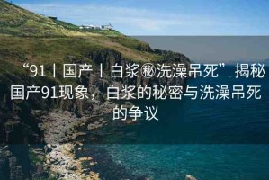 “91丨國產丨白漿秘洗澡吊死”揭秘國產91現(xiàn)象，白漿的秘密與洗澡吊死的爭議