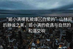 “姬小滿裸乳被爆?白漿的”山林間的靜謐之美，姬小滿的奇遇與自然的和諧交響