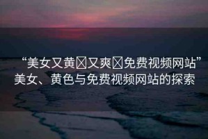 “美女又黃?又爽?免費(fèi)視頻網(wǎng)站”美女、黃色與免費(fèi)視頻網(wǎng)站的探索