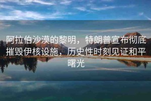 阿拉伯沙漠的黎明，特朗普宣布徹底摧毀伊核設(shè)施，歷史性時(shí)刻見(jiàn)證和平曙光