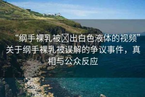 “綱手裸乳被?出白色液體的視頻”關于綱手裸乳被誤解的爭議事件，真相與公眾反應