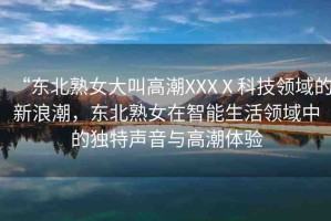 “東北熟女大叫高潮XXXⅩ科技領(lǐng)域的新浪潮，東北熟女在智能生活領(lǐng)域中的獨特聲音與高潮體驗