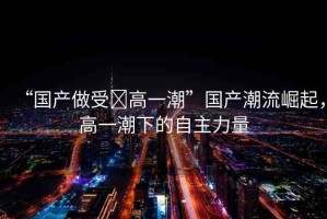 “國產(chǎn)做受?高一潮”國產(chǎn)潮流崛起，高一潮下的自主力量