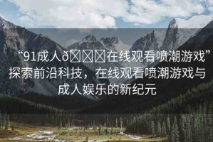 “91成人??在線觀看噴潮游戲”探索前沿科技，在線觀看噴潮游戲與成人娛樂的新紀(jì)元