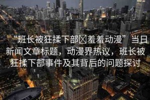 “班長被狂揉下部?羞羞動(dòng)漫”當(dāng)日新聞文章標(biāo)題，動(dòng)漫界熱議，班長被狂揉下部事件及其背后的問題探討