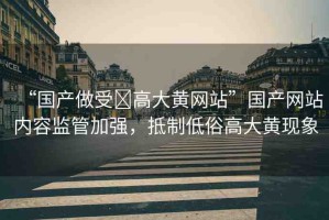 “國產(chǎn)做受?高大黃網(wǎng)站”國產(chǎn)網(wǎng)站內(nèi)容監(jiān)管加強(qiáng)，抵制低俗高大黃現(xiàn)象