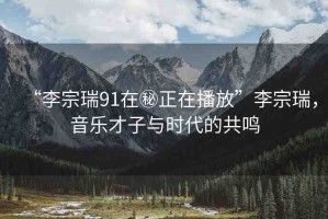 “李宗瑞91在秘正在播放”李宗瑞，音樂才子與時(shí)代的共鳴