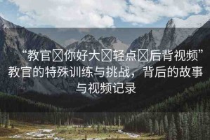 “教官?你好大?輕點?后背視頻”教官的特殊訓練與挑戰(zhàn)，背后的故事與視頻記錄