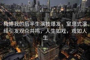 梅婷我的后半生演技爆發(fā)，窒息式演繹引發(fā)觀眾共鳴，人生如戲，戲如人生
