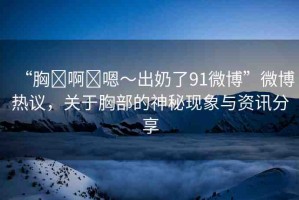 “胸?啊?嗯～出奶了91微博”微博熱議，關(guān)于胸部的神秘現(xiàn)象與資訊分享