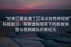 “好爽?要高潮了?深點(diǎn)快秀婷視頻”科技前沿，探索虛擬現(xiàn)實(shí)下的極致快感與視頻娛樂的新紀(jì)元
