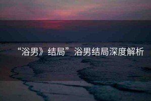 “浴男》結(jié)局”浴男結(jié)局深度解析