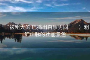 “被粗大的 巴搗出白漿男同”一）粗獷山脈的壯麗景色